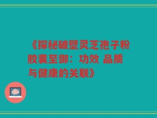 《探秘破壁灵芝孢子粉胶囊至御：功效 品质与健康的关联》