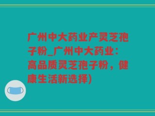 广州中大药业产灵芝孢子粉_广州中大药业：高品质灵芝孢子粉，健康生活新选择)