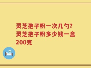 灵芝孢子粉一次几勺？灵芝孢子粉多少钱一盒200克