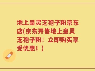 地上皇灵芝孢子粉京东店(京东开售地上皇灵芝孢子粉！立即购买享受优惠！)