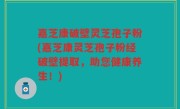嘉芝康破壁灵芝孢子粉(嘉芝康灵芝孢子粉经破壁提取，助您健康养生！)