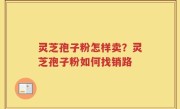 灵芝孢子粉怎样卖？灵芝孢子粉如何找销路