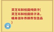 灵芝石斛桂圆炖鸽子(灵芝石斛桂圆鸽子汤，暖身滋补养颜养生佳品)