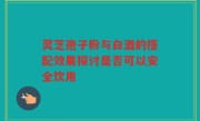 灵芝孢子粉与白酒的搭配效果探讨是否可以安全饮用