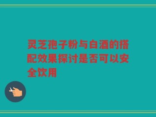 灵芝孢子粉与白酒的搭配效果探讨是否可以安全饮用