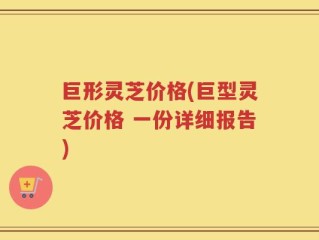 巨形灵芝价格(巨型灵芝价格 一份详细报告)