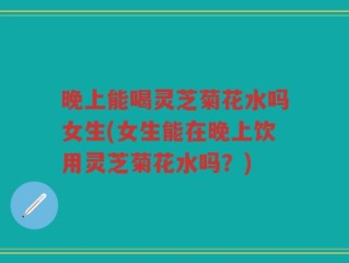 晚上能喝灵芝菊花水吗女生(女生能在晚上饮用灵芝菊花水吗？)
