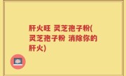 肝火旺 灵芝孢子粉(灵芝孢子粉 消除你的肝火)