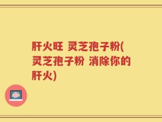 肝火旺 灵芝孢子粉(灵芝孢子粉 消除你的肝火)