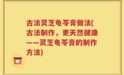 古法灵芝龟苓膏做法(古法制作，更天然健康——灵芝龟苓膏的制作方法)