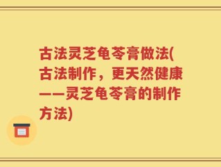 古法灵芝龟苓膏做法(古法制作，更天然健康——灵芝龟苓膏的制作方法)