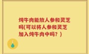 炖牛肉能放人参和灵芝吗(可以将人参和灵芝加入炖牛肉中吗？)
