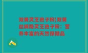 双簧灵芝孢子粉(双簧丝绸路灵芝孢子粉：营养丰富的天然保健品
