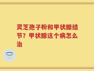 灵芝孢子粉和甲状腺结节？甲状腺这个病怎么治