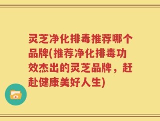 灵芝净化排毒推荐哪个品牌(推荐净化排毒功效杰出的灵芝品牌，赶赴健康美好人生)