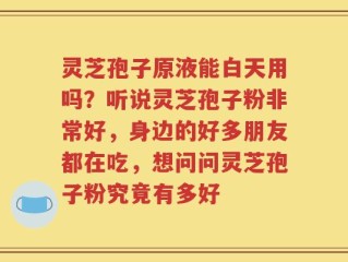 灵芝孢子原液能白天用吗？听说灵芝孢子粉非常好，身边的好多朋友都在吃，想问问灵芝孢子粉究竟有多好