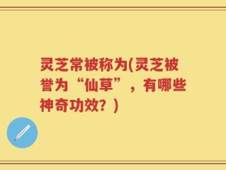 灵芝常被称为(灵芝被誉为“仙草”，有哪些神奇功效？)