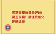 灵芝面膜效果最好的(灵芝面膜：最佳抗氧化护肤选择