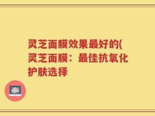 灵芝面膜效果最好的(灵芝面膜：最佳抗氧化护肤选择