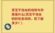 灵芝干泡水的功效与作用是什么(灵芝干泡水的好处及功效，你了解多少？)