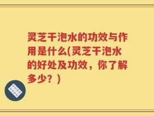 灵芝干泡水的功效与作用是什么(灵芝干泡水的好处及功效，你了解多少？)