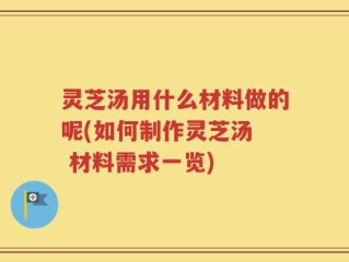 灵芝汤用什么材料做的呢(如何制作灵芝汤  材料需求一览)
