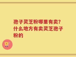 孢子灵芝粉哪里有卖？什么地方有卖灵芝孢子粉的