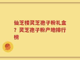 仙芝楼灵芝孢子粉礼盒？灵芝孢子粉产地排行榜