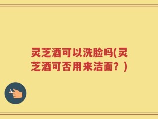 灵芝酒可以洗脸吗(灵芝酒可否用来洁面？)