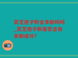 灵芝孢子粉含多酚吗吗_灵芝孢子粉是否含有多酚成分？