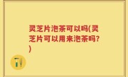 灵芝片泡茶可以吗(灵芝片可以用来泡茶吗？)