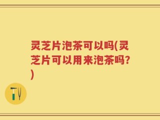 灵芝片泡茶可以吗(灵芝片可以用来泡茶吗？)