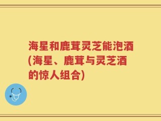 海星和鹿茸灵芝能泡酒(海星、鹿茸与灵芝酒的惊人组合)