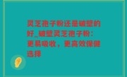 灵芝孢子粉还是破壁的好_破壁灵芝孢子粉：更易吸收，更高效保健选择