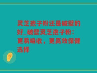 灵芝孢子粉还是破壁的好_破壁灵芝孢子粉：更易吸收，更高效保健选择