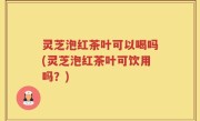 灵芝泡红茶叶可以喝吗(灵芝泡红茶叶可饮用吗？)
