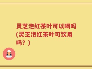 灵芝泡红茶叶可以喝吗(灵芝泡红茶叶可饮用吗？)