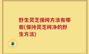 野生灵芝保纯方法有哪些(保持灵芝纯净的野生方法)
