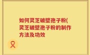 如何灵芝破壁孢子粉(灵芝破壁孢子粉的制作方法及功效