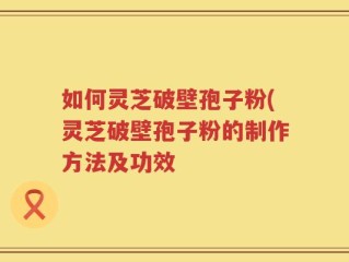 如何灵芝破壁孢子粉(灵芝破壁孢子粉的制作方法及功效