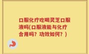 口服化疗吃喝灵芝口服液吗(口服液能与化疗合用吗？功效如何？)