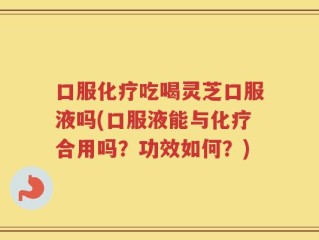 口服化疗吃喝灵芝口服液吗(口服液能与化疗合用吗？功效如何？)
