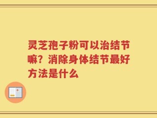 灵芝孢子粉可以治结节嘛？消除身体结节最好方法是什么