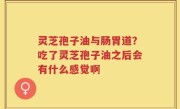 灵芝孢子油与肠胃道？吃了灵芝孢子油之后会有什么感觉啊