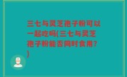 三七与灵芝孢子粉可以一起吃吗(三七与灵芝孢子粉能否同时食用？)