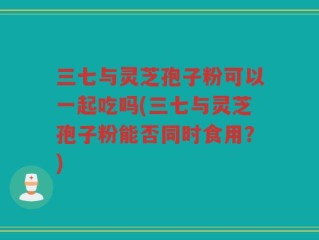 三七与灵芝孢子粉可以一起吃吗(三七与灵芝孢子粉能否同时食用？)