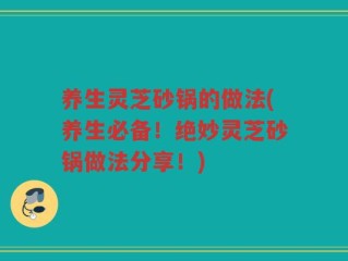 养生灵芝砂锅的做法(养生必备！绝妙灵芝砂锅做法分享！)