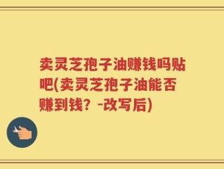 卖灵芝孢子油赚钱吗贴吧(卖灵芝孢子油能否赚到钱？-改写后)