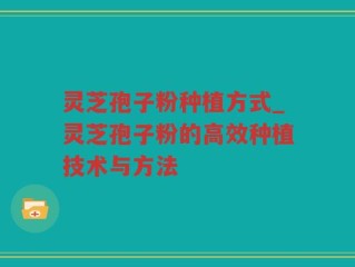 灵芝孢子粉种植方式_灵芝孢子粉的高效种植技术与方法