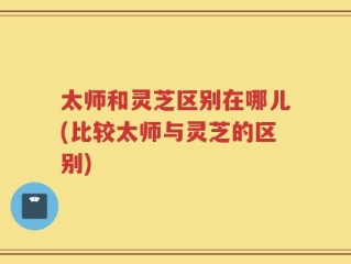 太师和灵芝区别在哪儿(比较太师与灵芝的区别)